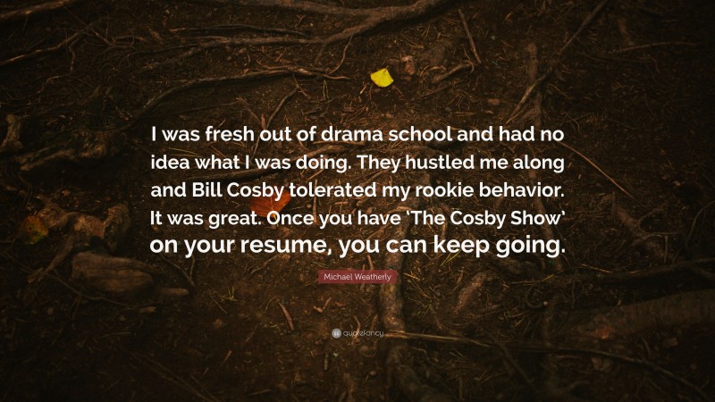 Michael Weatherly Quote: “I was fresh out of drama school and had no idea what I was doing. They hustled me along and Bill Cosby tolerated my rookie behavior. It was great. Once you have ‘The Cosby Show’ on your resume, you can keep going.”
