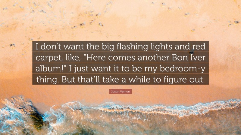 Justin Vernon Quote: “I don’t want the big flashing lights and red carpet, like, “Here comes another Bon Iver album!” I just want it to be my bedroom-y thing. But that’ll take a while to figure out.”