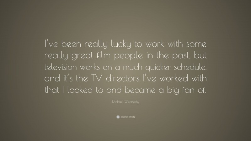 Michael Weatherly Quote: “I’ve been really lucky to work with some really great film people in the past, but television works on a much quicker schedule, and it’s the TV directors I’ve worked with that I looked to and became a big fan of.”