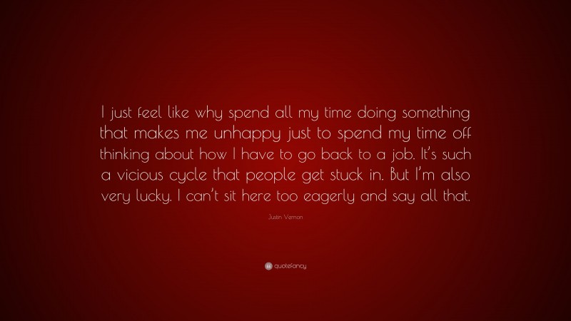Justin Vernon Quote: “I just feel like why spend all my time doing something that makes me unhappy just to spend my time off thinking about how I have to go back to a job. It’s such a vicious cycle that people get stuck in. But I’m also very lucky. I can’t sit here too eagerly and say all that.”
