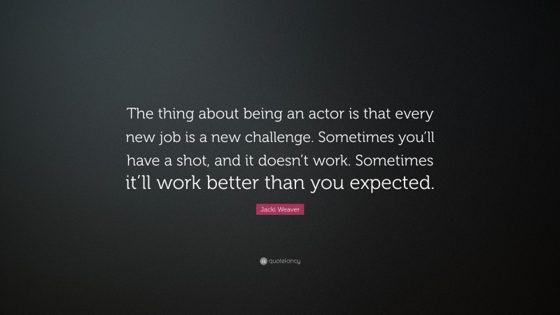 Jacki Weaver Quote: “The thing about being an actor is that every new job is a new challenge. Sometimes you’ll have a shot, and it doesn’t work. Sometimes it’ll work better than you expected.”