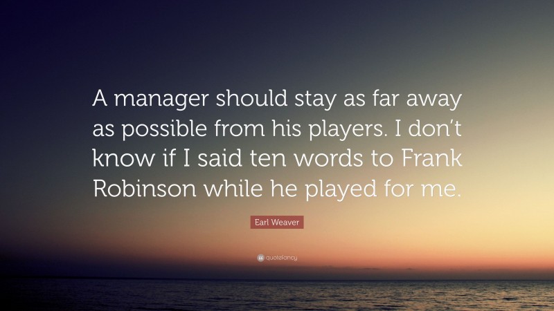 Earl Weaver Quote: “A manager should stay as far away as possible from his players. I don’t know if I said ten words to Frank Robinson while he played for me.”