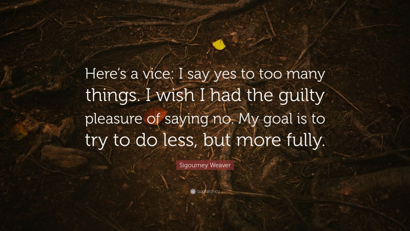 Sigourney Weaver Quote: “Here’s a vice: I say yes to too many things. I wish I had the guilty pleasure of saying no. My goal is to try to do less, but more fully.”
