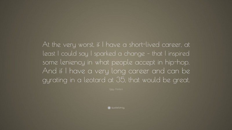 Iggy Azalea Quote: “At the very worst, if I have a short-lived career, at least I could say I sparked a change – that I inspired some leniency in what people accept in hip-hop. And if I have a very long career and can be gyrating in a leotard at 35, that would be great.”