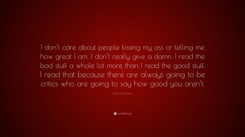Richard Sherman Quote: “I don’t care about people kissing my ass or telling me how great I am. I don’t really give a damn. I read the bad stuff a whole lot more than I read the good stuff. I read that because there are always going to be critics who are going to say how good you aren’t.”