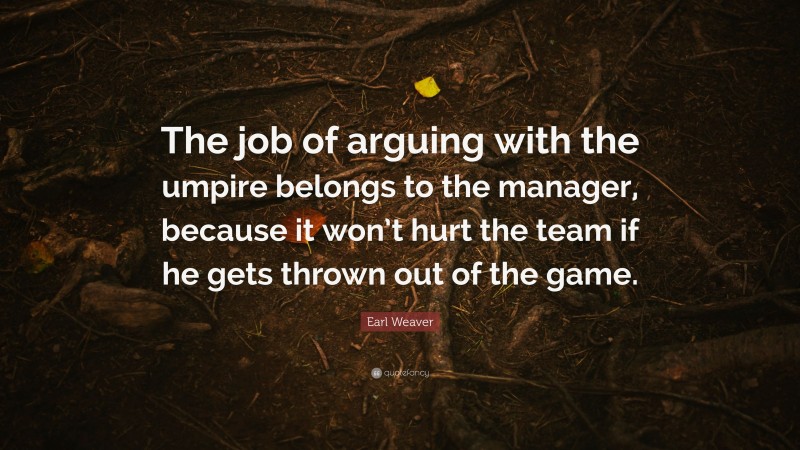 Earl Weaver Quote: “The job of arguing with the umpire belongs to the manager, because it won’t hurt the team if he gets thrown out of the game.”