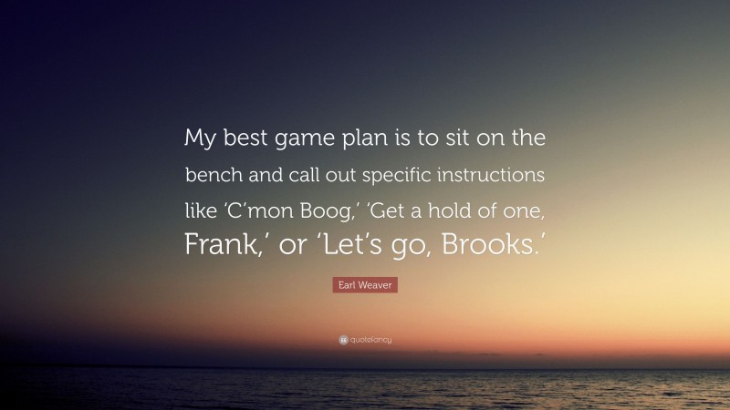 Earl Weaver Quote: “My best game plan is to sit on the bench and call out specific instructions like ‘C’mon Boog,’ ‘Get a hold of one, Frank,’ or ‘Let’s go, Brooks.’”