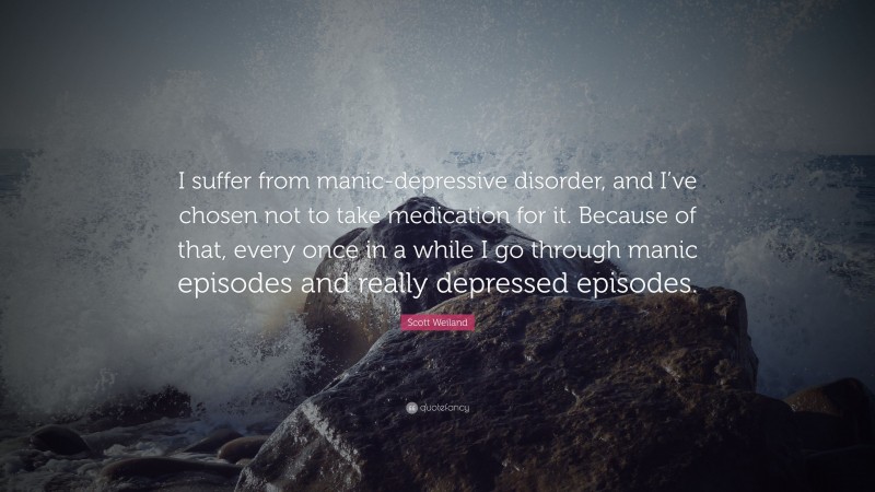 Scott Weiland Quote: “I suffer from manic-depressive disorder, and I’ve chosen not to take medication for it. Because of that, every once in a while I go through manic episodes and really depressed episodes.”