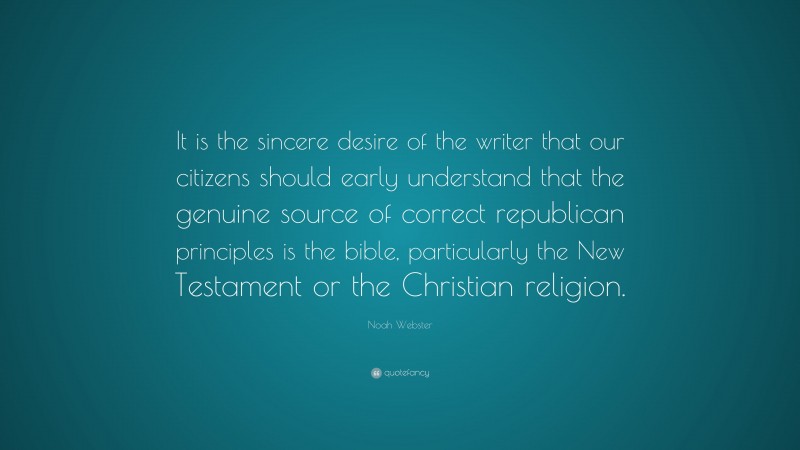 Noah Webster Quote: “It is the sincere desire of the writer that our citizens should early understand that the genuine source of correct republican principles is the bible, particularly the New Testament or the Christian religion.”