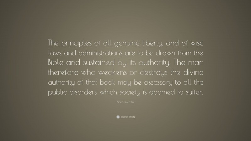 Noah Webster Quote: “The principles of all genuine liberty, and of wise laws and administrations are to be drawn from the Bible and sustained by its authority. The man therefore who weakens or destroys the divine authority of that book may be assessory to all the public disorders which society is doomed to suffer.”