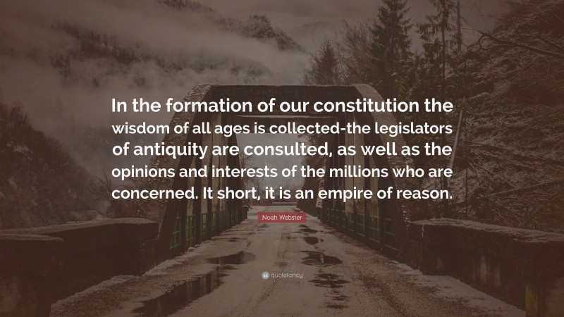 Noah Webster Quote: “In the formation of our constitution the wisdom of all ages is collected-the legislators of antiquity are consulted, as well as the opinions and interests of the millions who are concerned. It short, it is an empire of reason.”