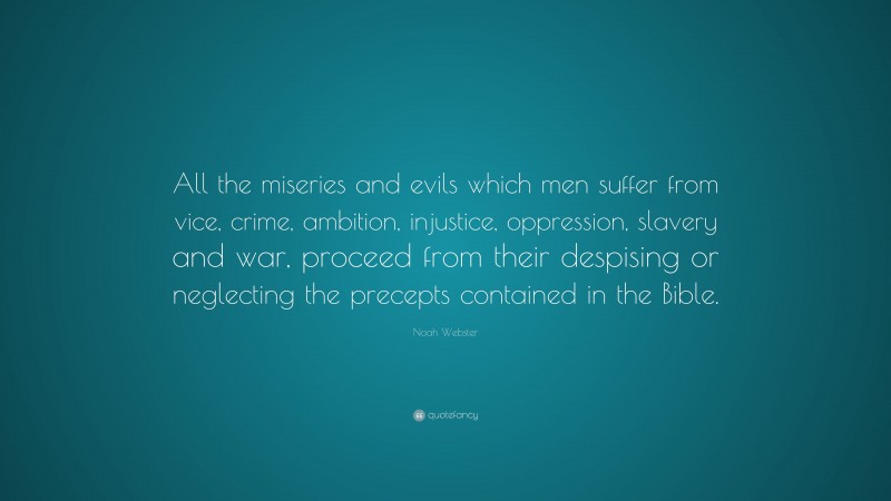 Noah Webster Quote: “All the miseries and evils which men suffer from vice, crime, ambition, injustice, oppression, slavery and war, proceed from their despising or neglecting the precepts contained in the Bible.”