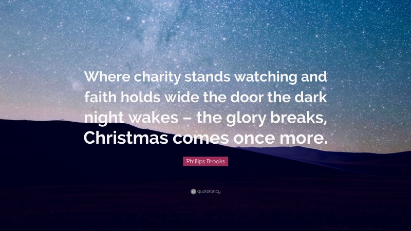 Phillips Brooks Quote: “Where charity stands watching and faith holds wide the door the dark night wakes – the glory breaks, Christmas comes once more.”