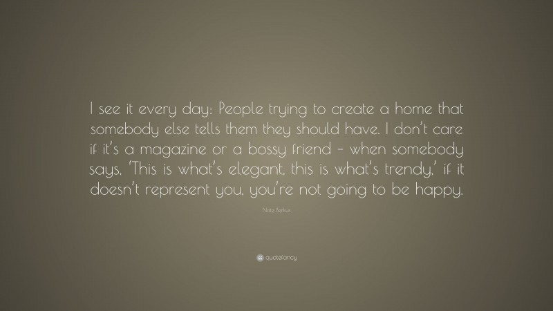 Nate Berkus Quote: “I see it every day: People trying to create a home that somebody else tells them they should have. I don’t care if it’s a magazine or a bossy friend – when somebody says, ‘This is what’s elegant, this is what’s trendy,’ if it doesn’t represent you, you’re not going to be happy.”