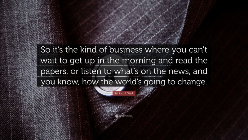 Sanford I. Weill Quote: “So it’s the kind of business where you can’t wait to get up in the morning and read the papers, or listen to what’s on the news, and you know, how the world’s going to change.”