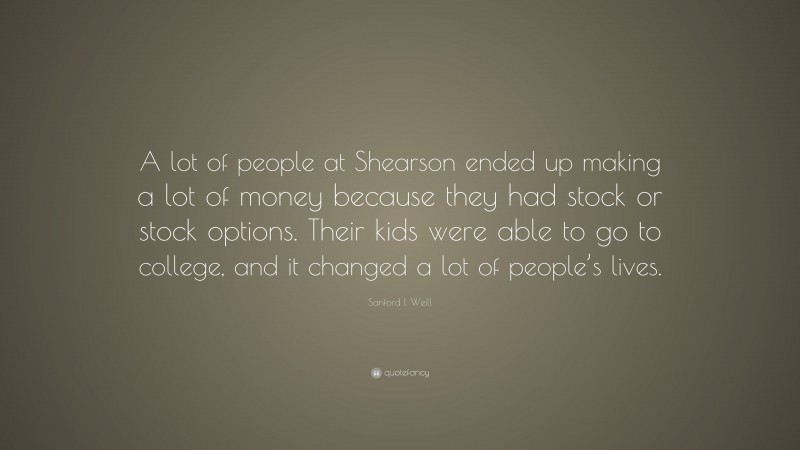 Sanford I. Weill Quote: “A lot of people at Shearson ended up making a lot of money because they had stock or stock options. Their kids were able to go to college, and it changed a lot of people’s lives.”