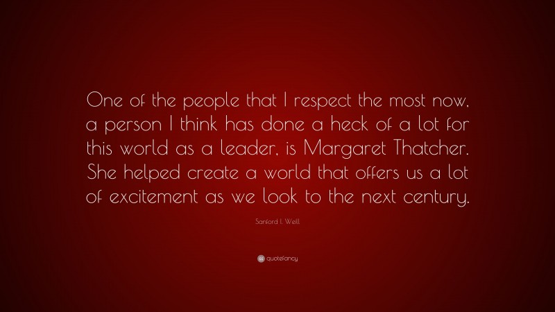 Sanford I. Weill Quote: “One of the people that I respect the most now, a person I think has done a heck of a lot for this world as a leader, is Margaret Thatcher. She helped create a world that offers us a lot of excitement as we look to the next century.”