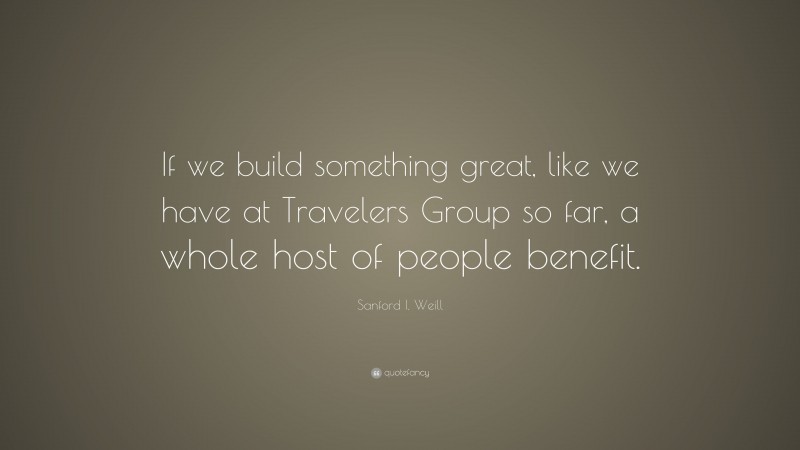 Sanford I. Weill Quote: “If we build something great, like we have at Travelers Group so far, a whole host of people benefit.”