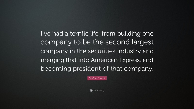 Sanford I. Weill Quote: “I’ve had a terrific life, from building one company to be the second largest company in the securities industry and merging that into American Express, and becoming president of that company.”