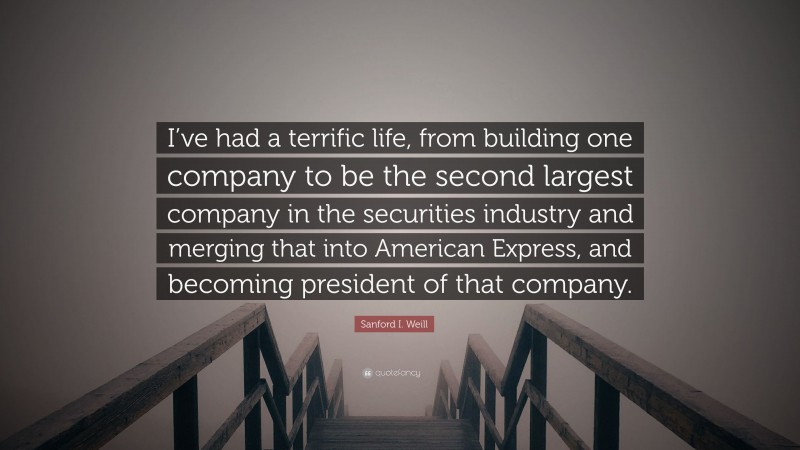 Sanford I. Weill Quote: “I’ve had a terrific life, from building one company to be the second largest company in the securities industry and merging that into American Express, and becoming president of that company.”
