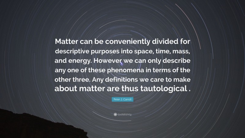 Peter J. Carroll Quote: “Matter can be conveniently divided for descriptive purposes into space, time, mass, and energy. However we can only describe any one of these phenomena in terms of the other three. Any definitions we care to make about matter are thus tautological .”