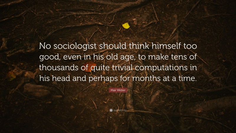Max Weber Quote: “No sociologist should think himself too good, even in his old age, to make tens of thousands of quite trivial computations in his head and perhaps for months at a time.”
