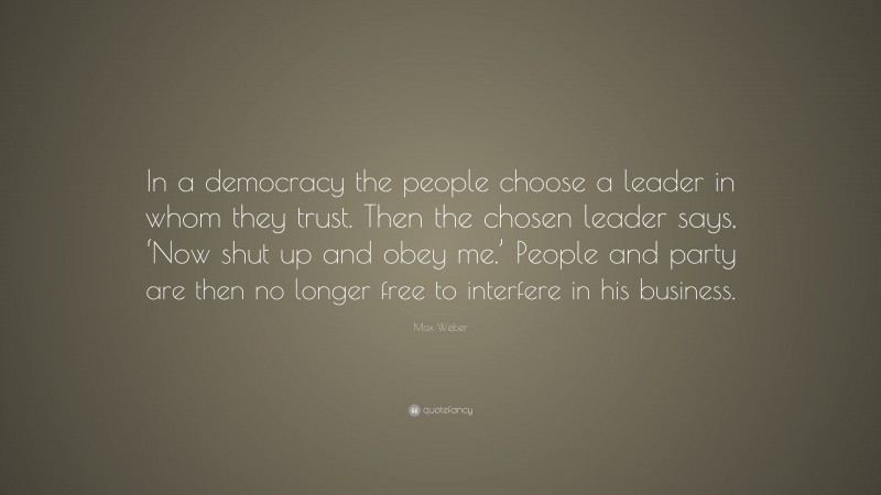 Max Weber Quote: “In a democracy the people choose a leader in whom they trust. Then the chosen leader says, ‘Now shut up and obey me.’ People and party are then no longer free to interfere in his business.”
