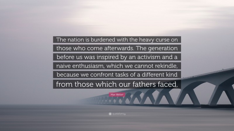 Max Weber Quote: “The nation is burdened with the heavy curse on those who come afterwards. The generation before us was inspired by an activism and a naive enthusiasm, which we cannot rekindle, because we confront tasks of a different kind from those which our fathers faced.”