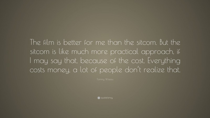 Tommy Wiseau Quote: “The film is better for me than the sitcom. But the sitcom is like much more practical approach, if I may say that, because of the cost. Everything costs money, a lot of people don’t realize that.”