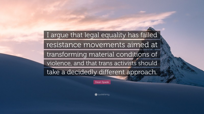 Dean Spade Quote: “I argue that legal equality has failed resistance movements aimed at transforming material conditions of violence, and that trans activists should take a decidedly different approach.”