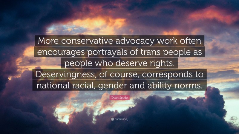 Dean Spade Quote: “More conservative advocacy work often encourages portrayals of trans people as people who deserve rights. Deservingness, of course, corresponds to national racial, gender and ability norms.”