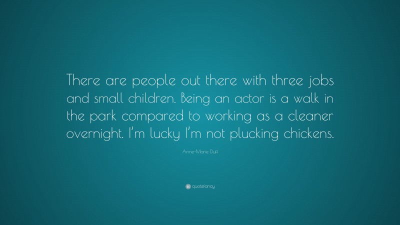 Anne-Marie Duff Quote: “There are people out there with three jobs and small children. Being an actor is a walk in the park compared to working as a cleaner overnight. I’m lucky I’m not plucking chickens.”