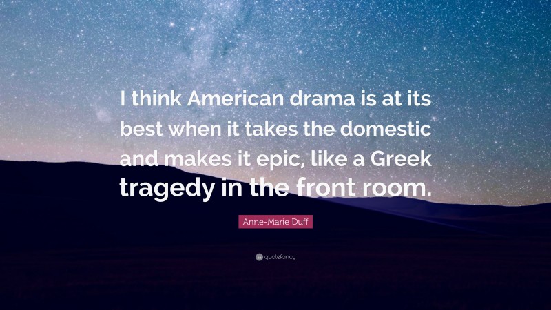 Anne-Marie Duff Quote: “I think American drama is at its best when it takes the domestic and makes it epic, like a Greek tragedy in the front room.”