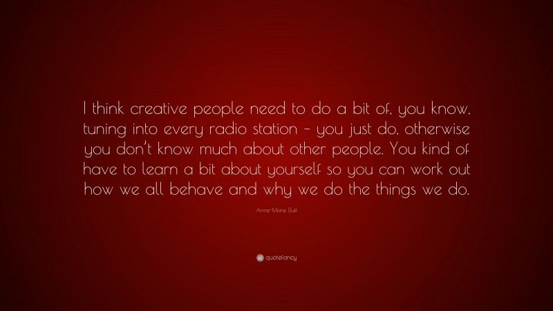 Anne-Marie Duff Quote: “I think creative people need to do a bit of, you know, tuning into every radio station – you just do, otherwise you don’t know much about other people. You kind of have to learn a bit about yourself so you can work out how we all behave and why we do the things we do.”