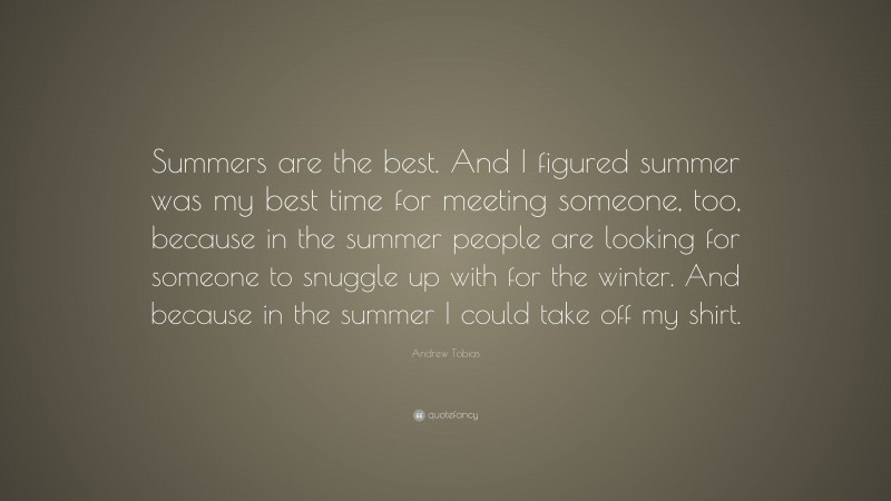 Andrew Tobias Quote: “Summers are the best. And I figured summer was my best time for meeting someone, too, because in the summer people are looking for someone to snuggle up with for the winter. And because in the summer I could take off my shirt.”