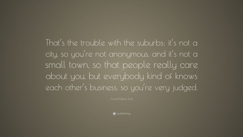Anne-Marie Duff Quote: “That’s the trouble with the suburbs: it’s not a city, so you’re not anonymous, and it’s not a small town, so that people really care about you, but everybody kind of knows each other’s business, so you’re very judged.”