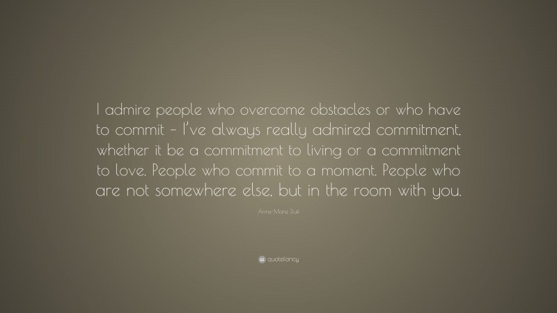 Anne-Marie Duff Quote: “I admire people who overcome obstacles or who have to commit – I’ve always really admired commitment, whether it be a commitment to living or a commitment to love. People who commit to a moment. People who are not somewhere else, but in the room with you.”