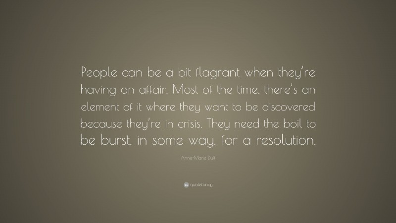 Anne-Marie Duff Quote: “People can be a bit flagrant when they’re having an affair. Most of the time, there’s an element of it where they want to be discovered because they’re in crisis. They need the boil to be burst, in some way, for a resolution.”