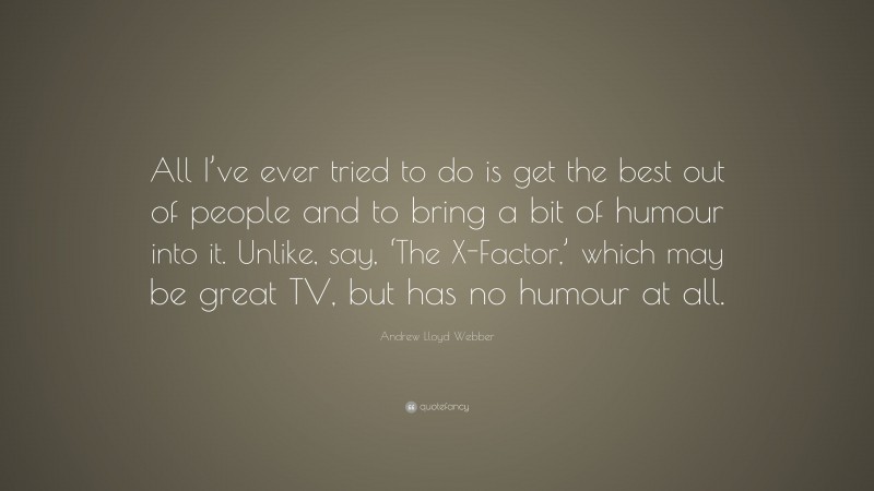 Andrew Lloyd Webber Quote: “All I’ve ever tried to do is get the best out of people and to bring a bit of humour into it. Unlike, say, ‘The X-Factor,’ which may be great TV, but has no humour at all.”