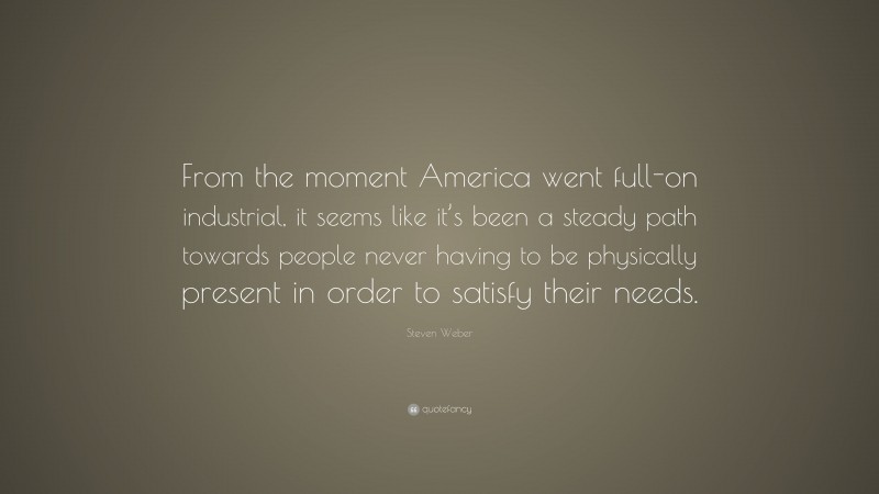 Steven Weber Quote: “From the moment America went full-on industrial, it seems like it’s been a steady path towards people never having to be physically present in order to satisfy their needs.”