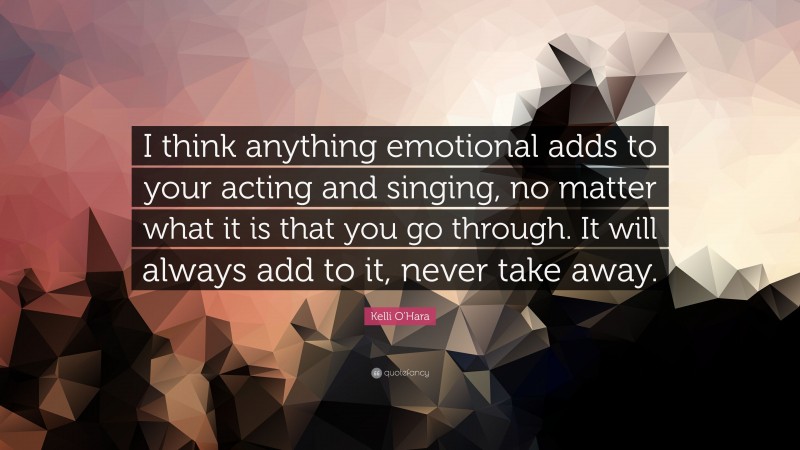 Kelli O'Hara Quote: “I think anything emotional adds to your acting and singing, no matter what it is that you go through. It will always add to it, never take away.”