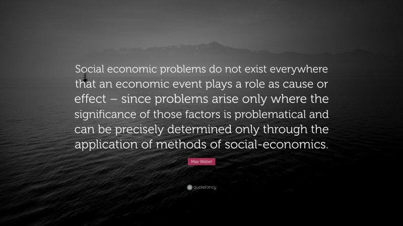 Max Weber Quote: “Social economic problems do not exist everywhere that an economic event plays a role as cause or effect – since problems arise only where the significance of those factors is problematical and can be precisely determined only through the application of methods of social-economics.”