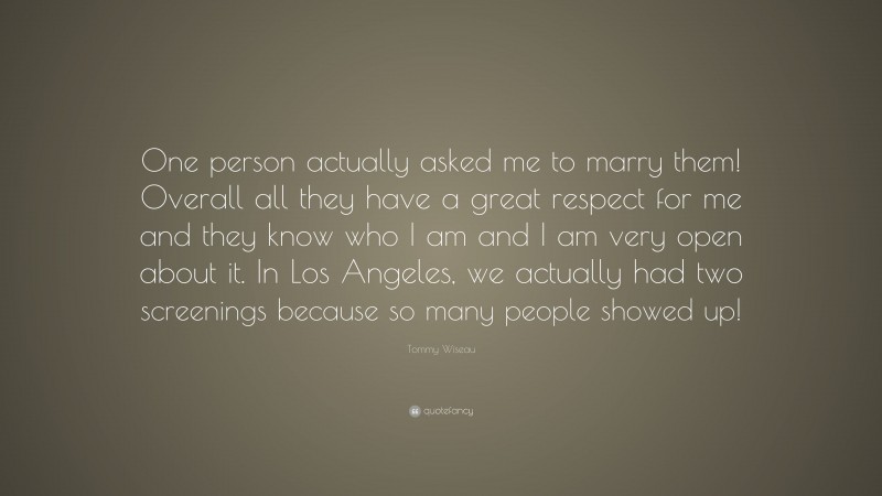 Tommy Wiseau Quote: “One person actually asked me to marry them! Overall all they have a great respect for me and they know who I am and I am very open about it. In Los Angeles, we actually had two screenings because so many people showed up!”