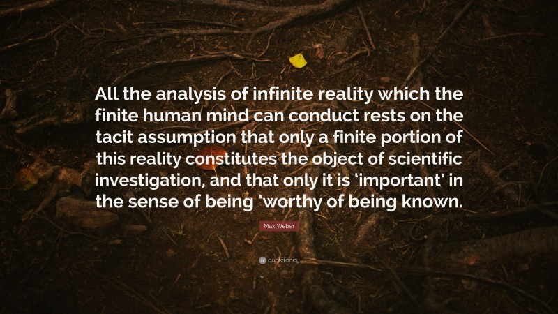 Max Weber Quote: “All the analysis of infinite reality which the finite human mind can conduct rests on the tacit assumption that only a finite portion of this reality constitutes the object of scientific investigation, and that only it is ‘important’ in the sense of being ’worthy of being known.”