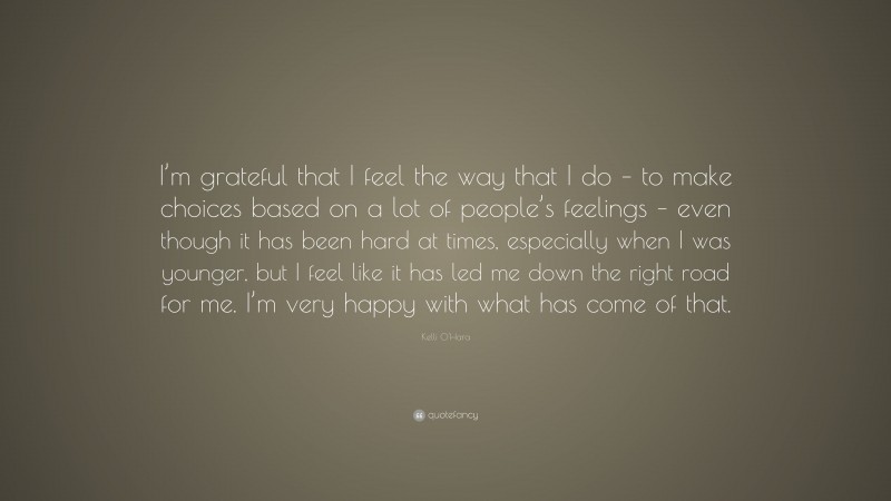 Kelli O'Hara Quote: “I’m grateful that I feel the way that I do – to make choices based on a lot of people’s feelings – even though it has been hard at times, especially when I was younger, but I feel like it has led me down the right road for me. I’m very happy with what has come of that.”