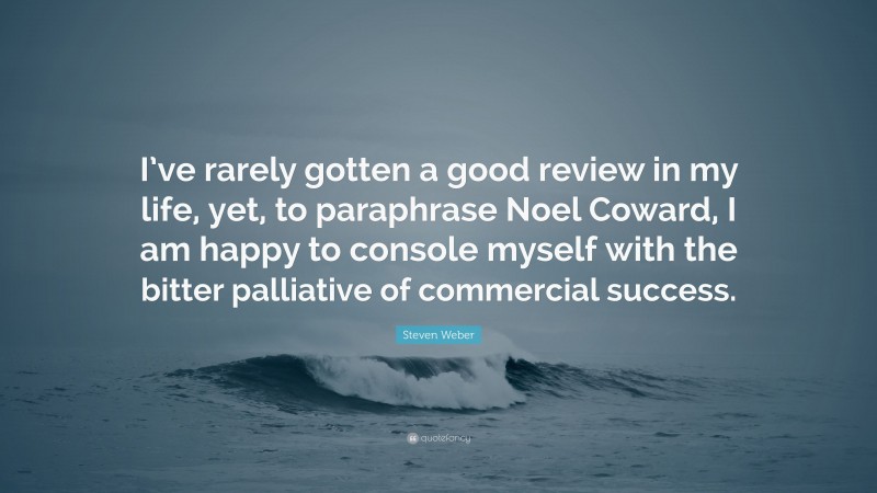 Steven Weber Quote: “I’ve rarely gotten a good review in my life, yet, to paraphrase Noel Coward, I am happy to console myself with the bitter palliative of commercial success.”