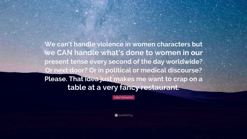 Lidia Yuknavitch Quote: “We can’t handle violence in women characters but we CAN handle what’s done to women in our present tense every second of the day worldwide? Or next door? Or in political or medical discourse? Please. That idea just makes me want to crap on a table at a very fancy restaurant.”