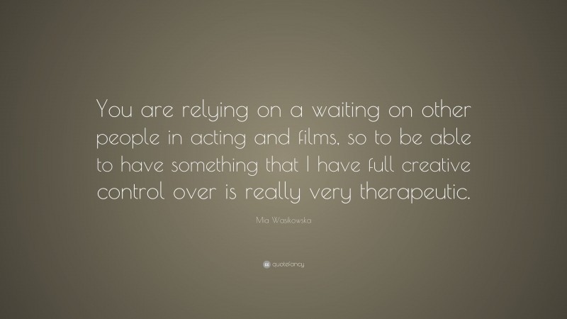 Mia Wasikowska Quote: “You are relying on a waiting on other people in acting and films, so to be able to have something that I have full creative control over is really very therapeutic.”