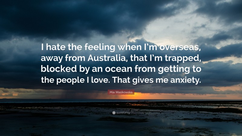 Mia Wasikowska Quote: “I hate the feeling when I’m overseas, away from Australia, that I’m trapped, blocked by an ocean from getting to the people I love. That gives me anxiety.”