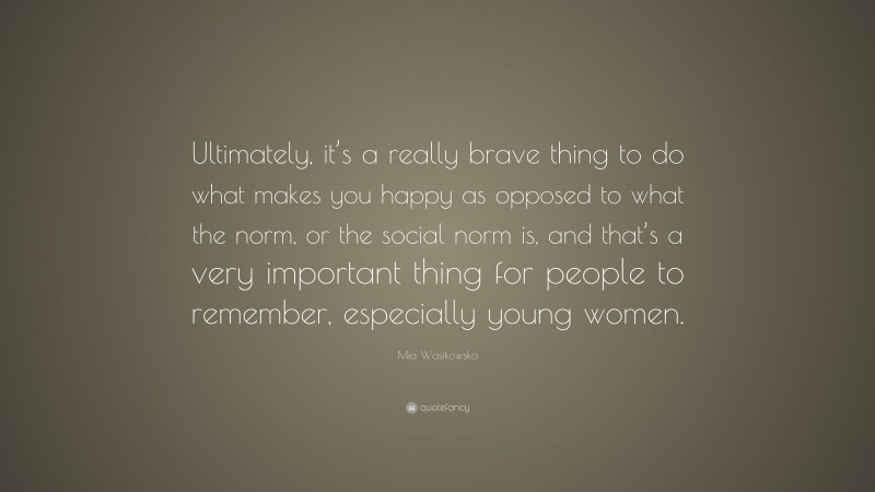 Mia Wasikowska Quote: “Ultimately, it’s a really brave thing to do what makes you happy as opposed to what the norm, or the social norm is, and that’s a very important thing for people to remember, especially young women.”